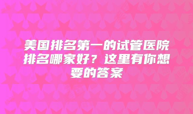 美国排名第一的试管医院排名哪家好？这里有你想要的答案