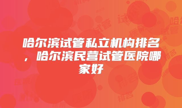 哈尔滨试管私立机构排名，哈尔滨民营试管医院哪家好