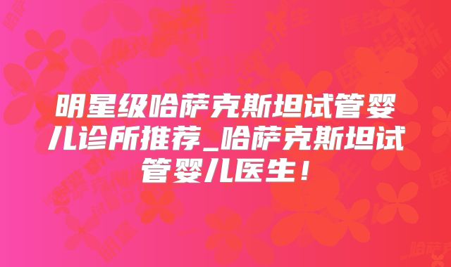 明星级哈萨克斯坦试管婴儿诊所推荐_哈萨克斯坦试管婴儿医生！