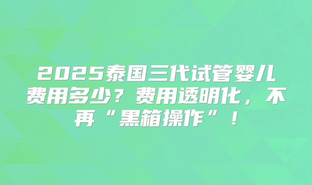 2025泰国三代试管婴儿费用多少？费用透明化，不再“黑箱操作”！