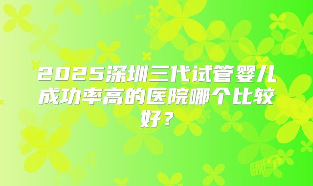 2025深圳三代试管婴儿成功率高的医院哪个比较好？