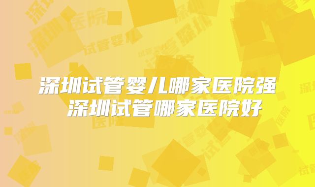 深圳试管婴儿哪家医院强 深圳试管哪家医院好