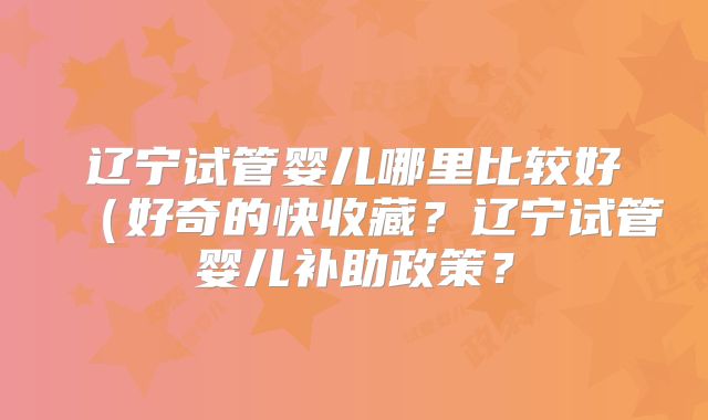 辽宁试管婴儿哪里比较好（好奇的快收藏？辽宁试管婴儿补助政策？