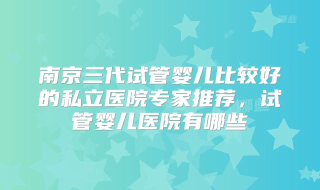南京三代试管婴儿比较好的私立医院专家推荐，试管婴儿医院有哪些
