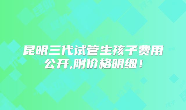 昆明三代试管生孩子费用公开,附价格明细！