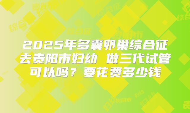2025年多囊卵巢综合征去贵阳市妇幼 做三代试管可以吗？要花费多少钱