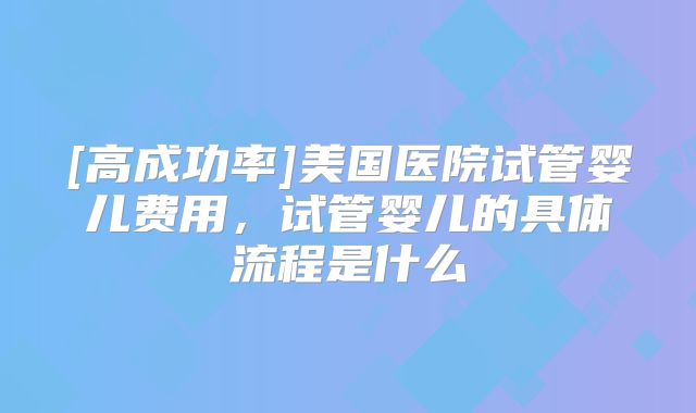 [高成功率]美国医院试管婴儿费用，试管婴儿的具体流程是什么