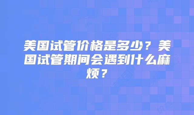 美国试管价格是多少?美国试管期间会遇到什么麻烦?