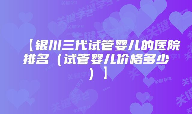 【银川三代试管婴儿的医院排名（试管婴儿价格多少）】