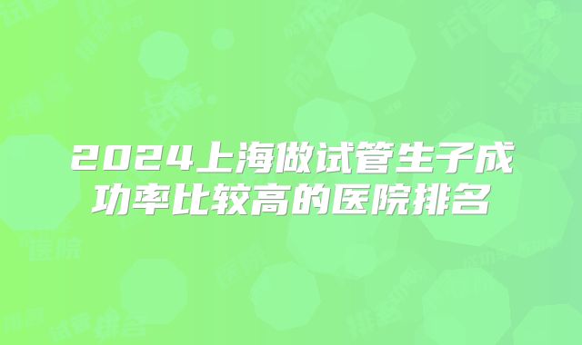 2024上海做试管生子成功率比较高的医院排名