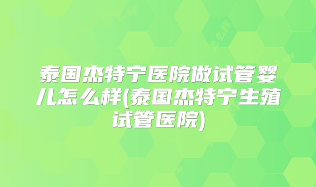 泰国杰特宁医院做试管婴儿怎么样(泰国杰特宁生殖试管医院)