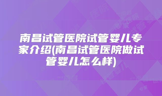 南昌试管医院试管婴儿专家介绍(南昌试管医院做试管婴儿怎么样)