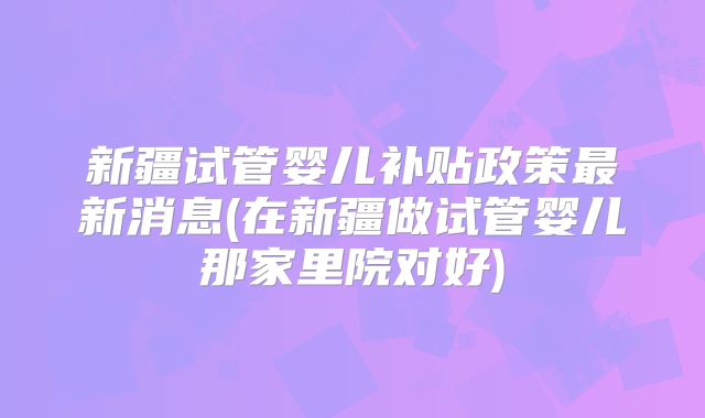 新疆试管婴儿补贴政策最新消息(在新疆做试管婴儿那家里院对好)