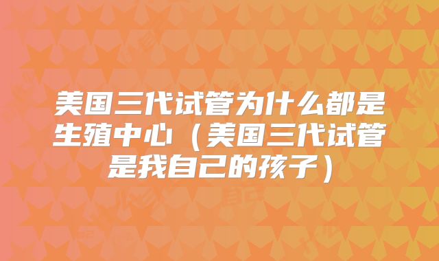 美国三代试管为什么都是生殖中心（美国三代试管是我自己的孩子）