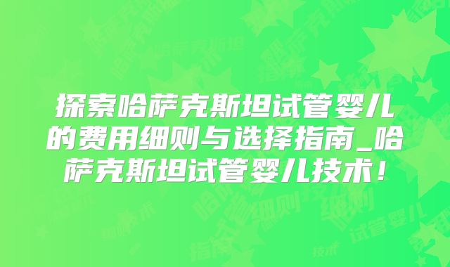 探索哈萨克斯坦试管婴儿的费用细则与选择指南_哈萨克斯坦试管婴儿技术！
