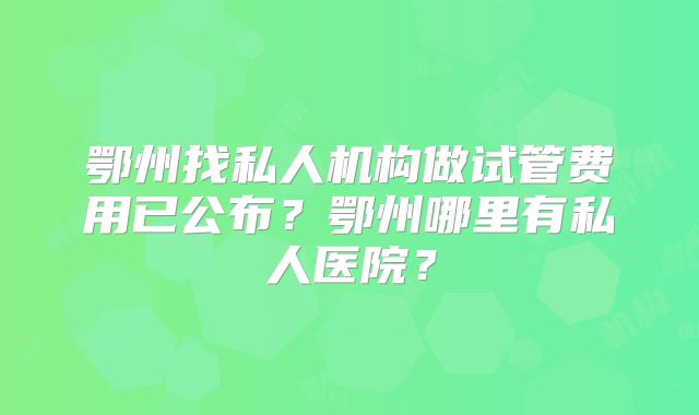 鄂州找私人机构做试管费用已公布?鄂州哪里有私人医院?