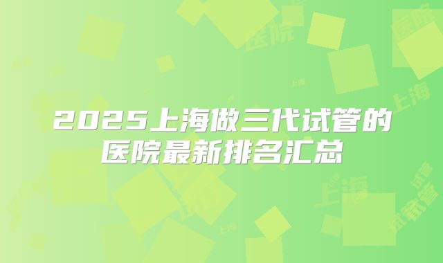 2025上海做三代试管的医院最新排名汇总