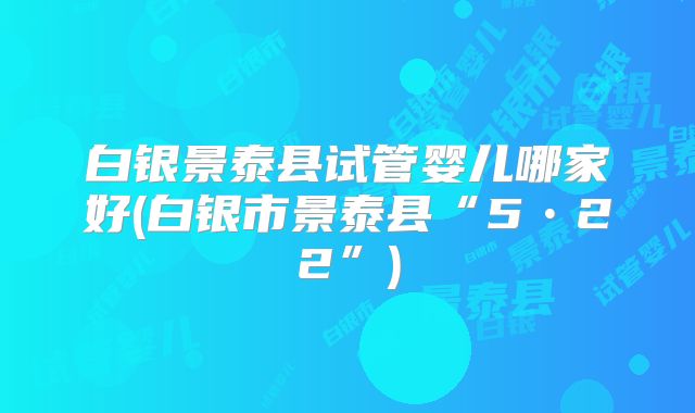 白银景泰县试管婴儿哪家好(白银市景泰县“5•22”)