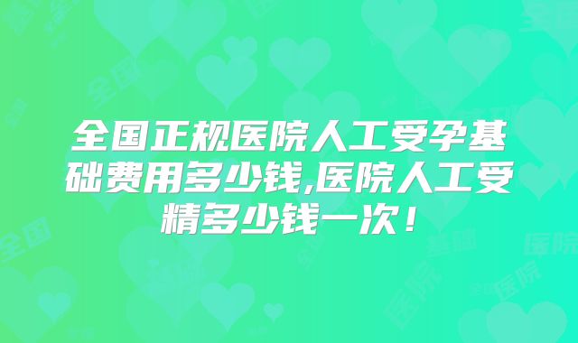 全国正规医院人工受孕基础费用多少钱,医院人工受精多少钱一次！