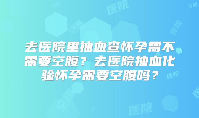 去医院里抽血查怀孕需不需要空腹?去医院抽血化验怀孕需要空腹吗?