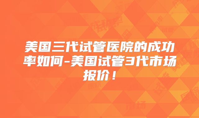 美国三代试管医院的成功率如何-美国试管3代市场报价！