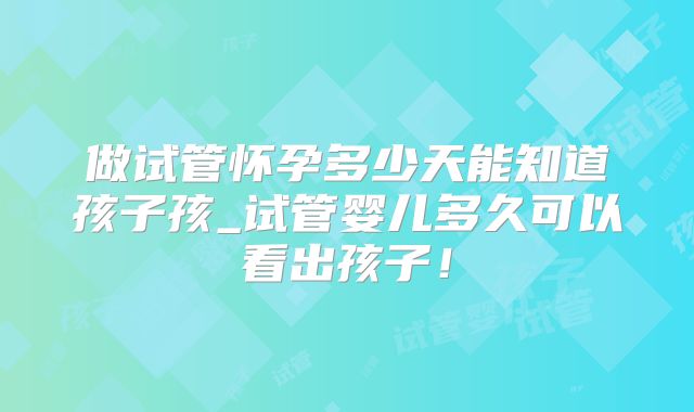 做试管怀孕多少天能知道孩子孩_试管婴儿多久可以看出孩子！