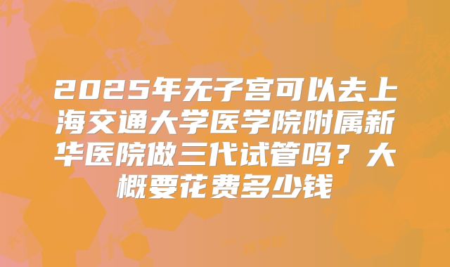 2025年无子宫可以去上海交通大学医学院附属新华医院做三代试管吗？大概要花费多少钱