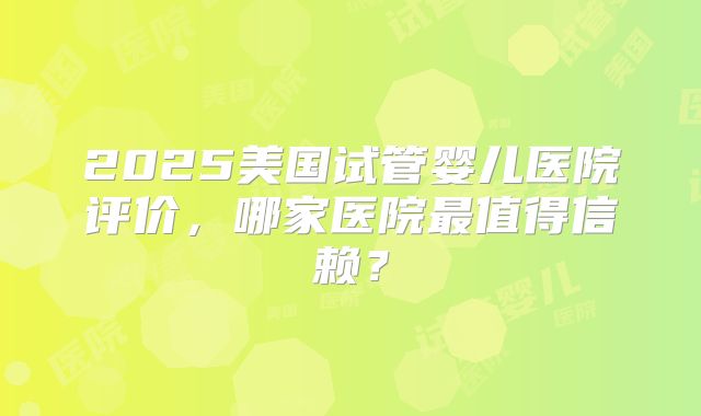 2025美国试管婴儿医院评价,哪家医院最值得信赖?