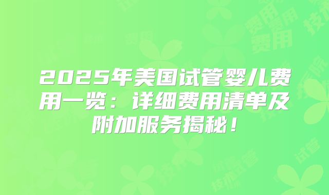 2025年美国试管婴儿费用一览：详细费用清单及附加服务揭秘！