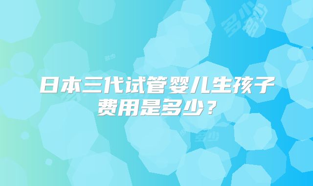日本三代试管婴儿生孩子费用是多少？