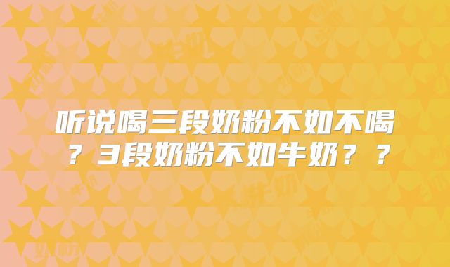 听说喝三段奶粉不如不喝?3段奶粉不如牛奶??