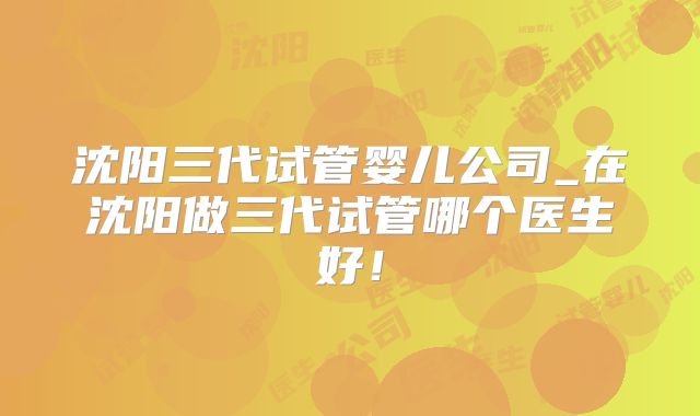 沈阳三代试管婴儿公司_在沈阳做三代试管哪个医生好！