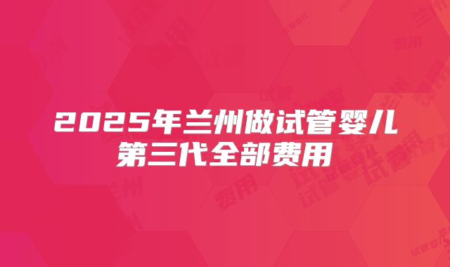 2025年兰州做试管婴儿第三代全部费用