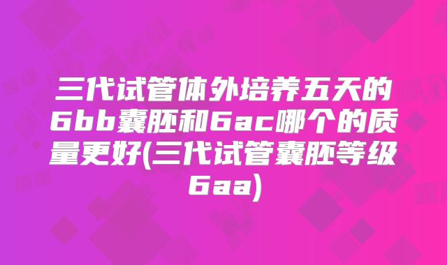 三代试管体外培养五天的6bb囊胚和6ac哪个的质量更好(三代试管囊胚等级6aa)
