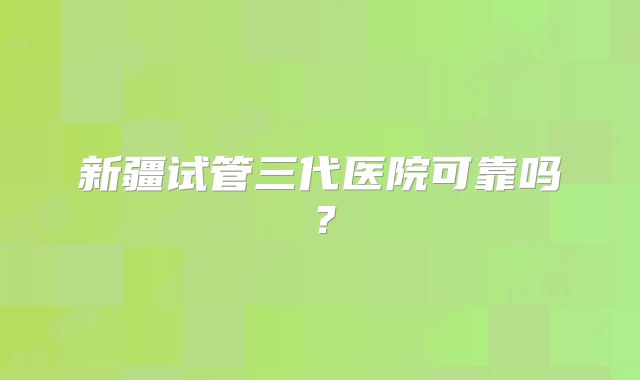 新疆试管三代医院可靠吗？