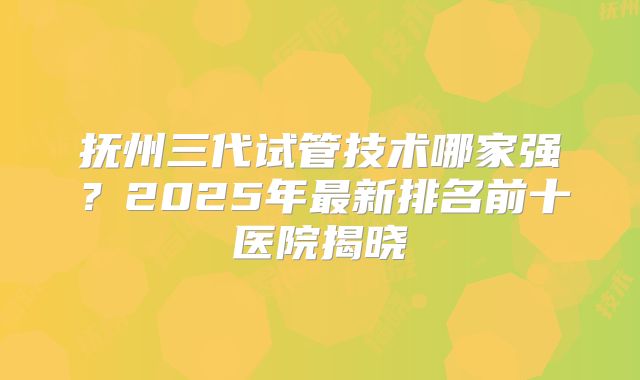 抚州三代试管技术哪家强？2025年最新排名前十医院揭晓