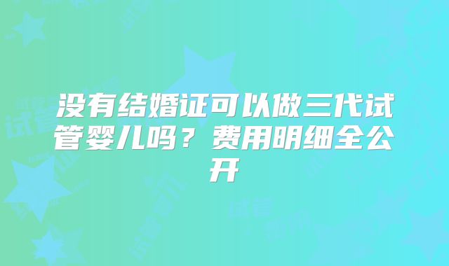没有结婚证可以做三代试管婴儿吗?费用明细全公开