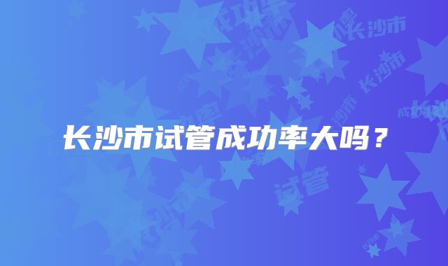 长沙市试管成功率大吗？
