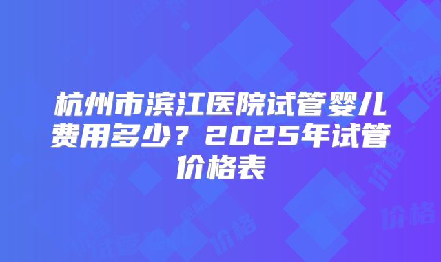 杭州市滨江医院试管婴儿费用多少？2025年试管价格表