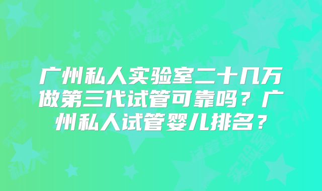 广州私人实验室二十几万做第三代试管可靠吗？广州私人试管婴儿排名？