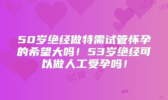 50岁绝经做特需试管怀孕的希望大吗!53岁绝经可以做人工受孕吗!