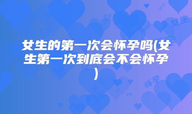 女生的第一次会怀孕吗(女生第一次到底会不会怀孕)