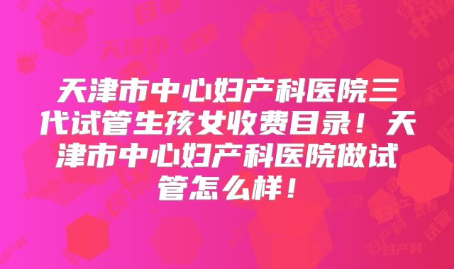 天津市中心妇产科医院三代试管生孩女收费目录!天津市中心妇产科医院做试管怎么样!