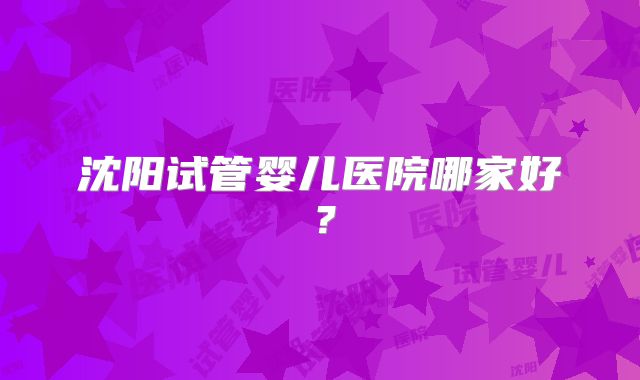 沈阳试管婴儿医院哪家好？