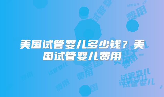 美国试管婴儿多少钱?美国试管婴儿费用
