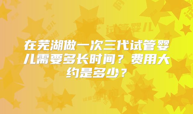 在芜湖做一次三代试管婴儿需要多长时间?费用大约是多少?