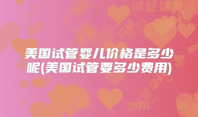 美国试管婴儿价格是多少呢(美国试管要多少费用)