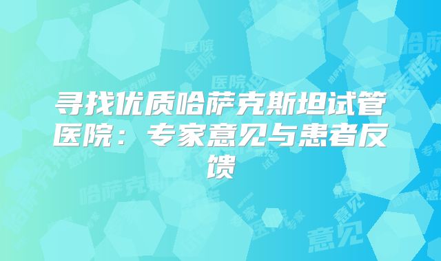 寻找优质哈萨克斯坦试管医院：专家意见与患者反馈