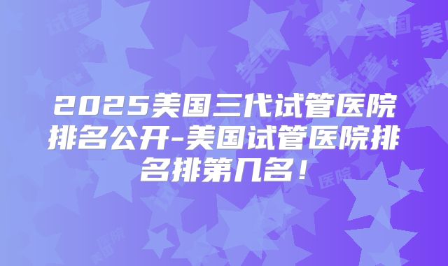 2025美国三代试管医院排名公开-美国试管医院排名排第几名!