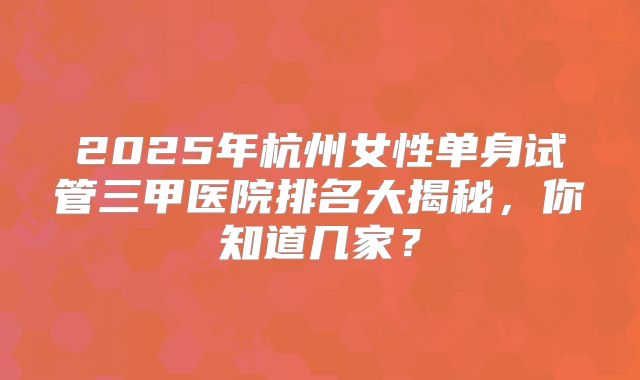 2025年杭州女性单身试管三甲医院排名大揭秘，你知道几家？